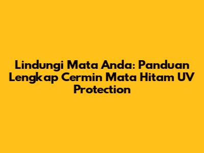 Lindungi Mata Anda: Panduan Lengkap Cermin Mata Hitam UV Protection