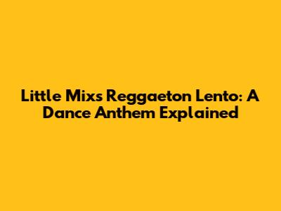 Little Mix's Reggaeton Lento: A Dance Anthem Explained
