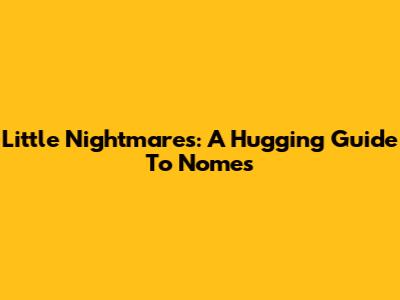 Little Nightmares: A Hugging Guide To Nomes