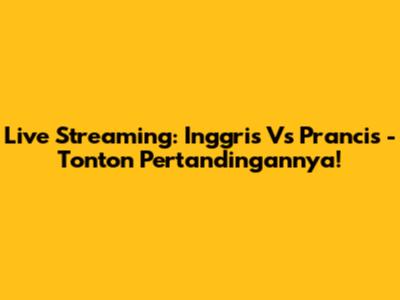 Live Streaming: Inggris Vs Prancis - Tonton Pertandingannya!