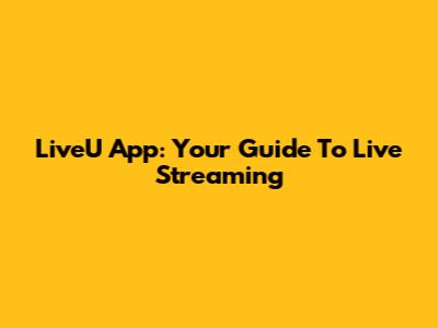 LiveU App: Your Guide To Live Streaming
