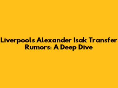 Liverpool's Alexander Isak Transfer Rumors: A Deep Dive