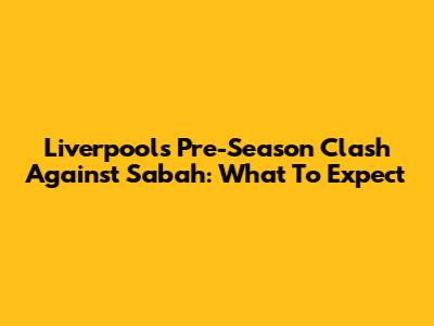 Liverpool's Pre-Season Clash Against Sabah: What To Expect