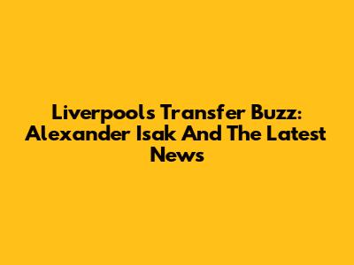 Liverpool's Transfer Buzz: Alexander Isak And The Latest News