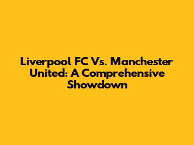 Liverpool FC Vs. Manchester United: A Comprehensive Showdown