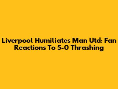 Liverpool Humiliates Man Utd: Fan Reactions To 5-0 Thrashing