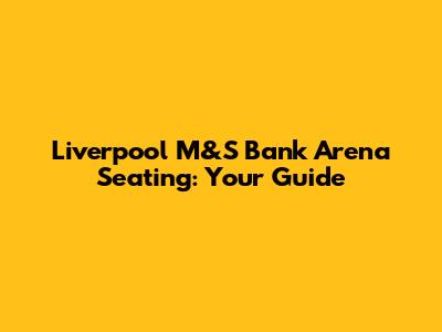 Liverpool M&S Bank Arena Seating: Your Guide