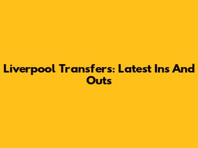 Liverpool Transfers: Latest Ins And Outs