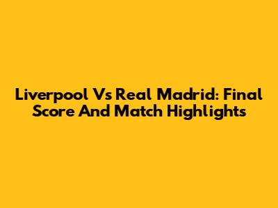 Liverpool Vs Real Madrid: Final Score And Match Highlights
