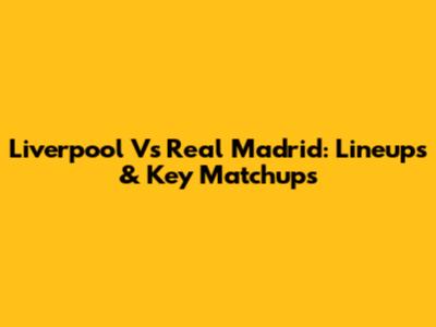 Liverpool Vs Real Madrid: Lineups & Key Matchups