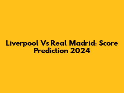 Liverpool Vs Real Madrid: Score Prediction 2024