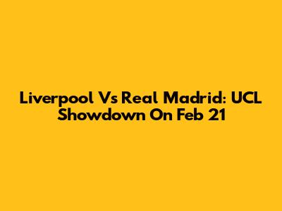 Liverpool Vs Real Madrid: UCL Showdown On Feb 21