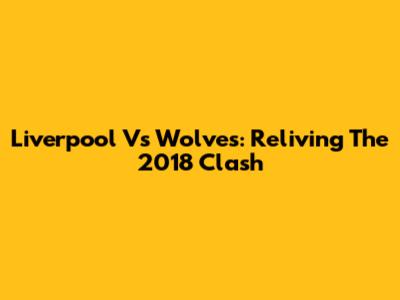 Liverpool Vs Wolves: Reliving The 2018 Clash