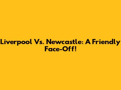 Liverpool Vs. Newcastle: A Friendly Face-Off!