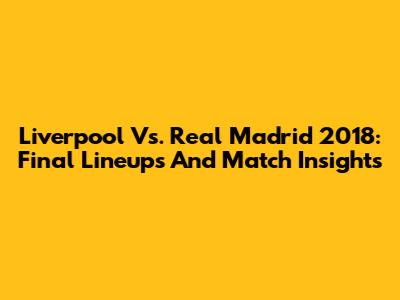 Liverpool Vs. Real Madrid 2018: Final Lineups And Match Insights