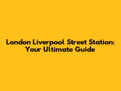 London Liverpool Street Station: Your Ultimate Guide