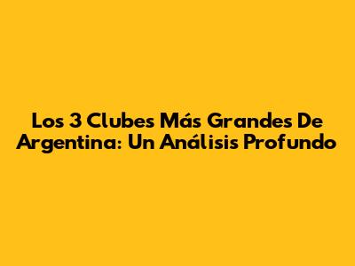 Los 3 Clubes Más Grandes De Argentina: Un Análisis Profundo