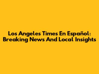 Los Angeles Times En Español: Breaking News And Local Insights