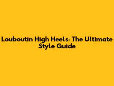 Louboutin High Heels: The Ultimate Style Guide