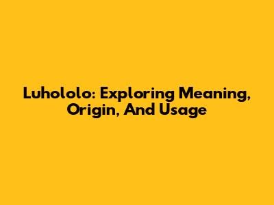 Luhololo: Exploring Meaning, Origin, And Usage