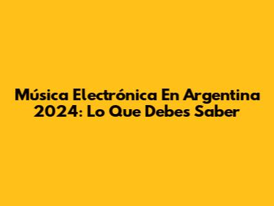 Música Electrónica En Argentina 2024: Lo Que Debes Saber