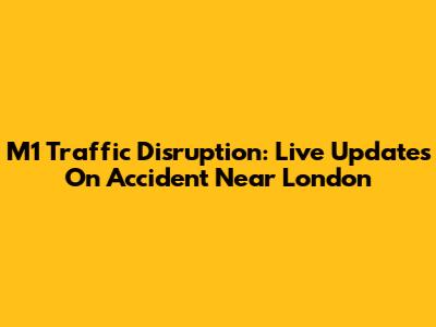 M1 Traffic Disruption: Live Updates On Accident Near London