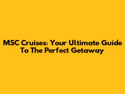 MSC Cruises: Your Ultimate Guide To The Perfect Getaway