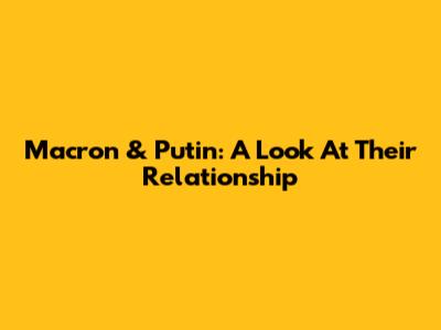 Macron & Putin: A Look At Their Relationship