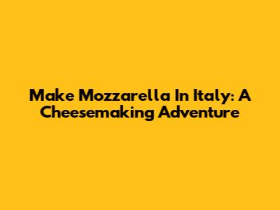 Make Mozzarella In Italy: A Cheesemaking Adventure