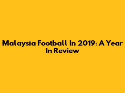 Malaysia Football In 2019: A Year In Review
