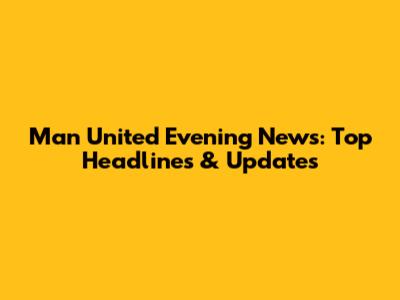 Man United Evening News: Top Headlines & Updates