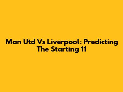 Man Utd Vs Liverpool: Predicting The Starting 11