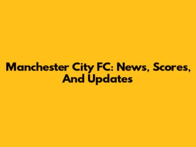 Manchester City FC: News, Scores, And Updates