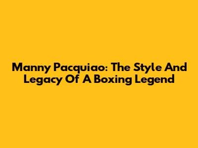 Manny Pacquiao: The Style And Legacy Of A Boxing Legend