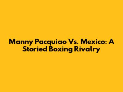 Manny Pacquiao Vs. Mexico: A Storied Boxing Rivalry