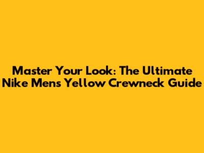 Master Your Look: The Ultimate Nike Men's Yellow Crewneck Guide