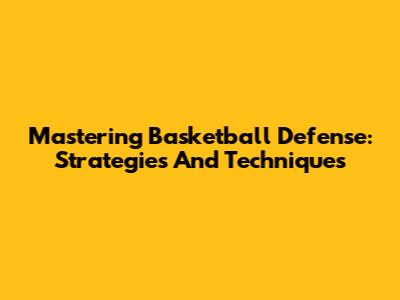 Mastering Basketball Defense: Strategies And Techniques