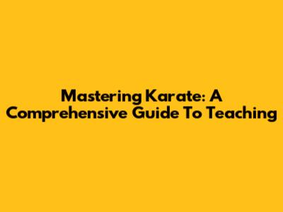 Mastering Karate: A Comprehensive Guide To Teaching