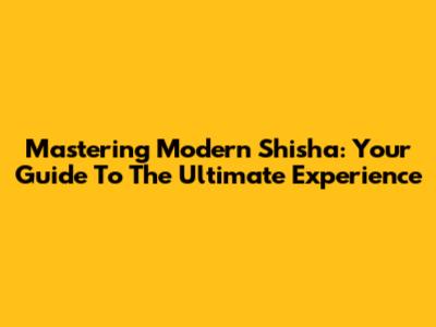 Mastering Modern Shisha: Your Guide To The Ultimate Experience