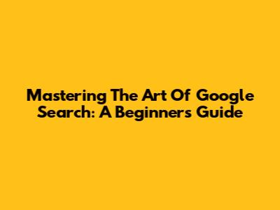 Mastering The Art Of Google Search: A Beginner's Guide
