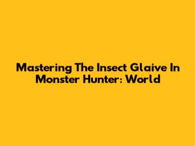 Mastering The Insect Glaive In Monster Hunter: World