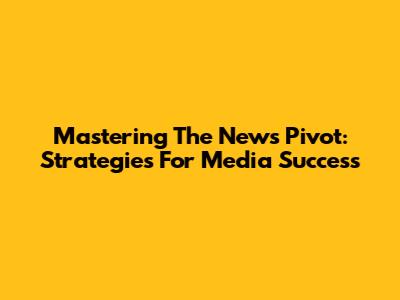 Mastering The News Pivot: Strategies For Media Success