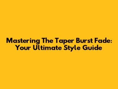 Mastering The Taper Burst Fade: Your Ultimate Style Guide
