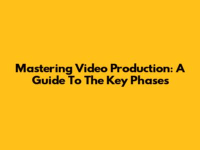 Mastering Video Production: A Guide To The Key Phases