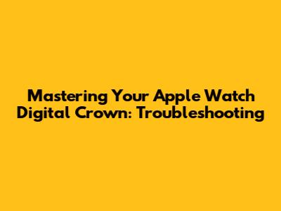 Mastering Your Apple Watch Digital Crown: Troubleshooting