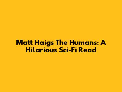 Matt Haig's The Humans: A Hilarious Sci-Fi Read