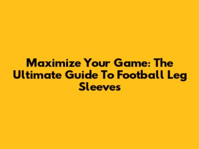 Maximize Your Game: The Ultimate Guide To Football Leg Sleeves