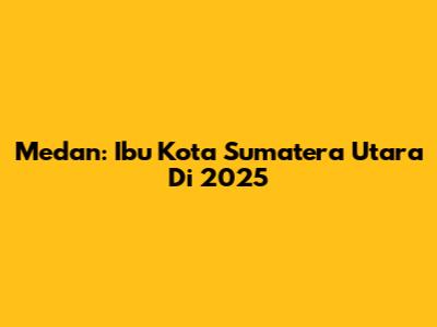 Medan: Ibu Kota Sumatera Utara Di 2025