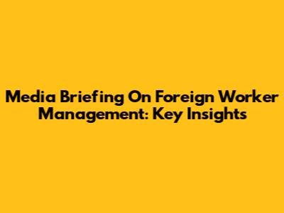 Media Briefing On Foreign Worker Management: Key Insights