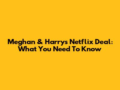 Meghan & Harry's Netflix Deal: What You Need To Know